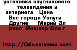 установка спутникового телевидения и интернета › Цена ­ 500 - Все города Услуги » Другие   . Марий Эл респ.,Йошкар-Ола г.